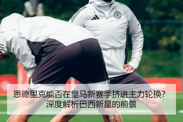 恩德里克能否在皇马新赛季挤进主力轮换？深度解析巴西新星的前景